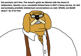 Hot pockets ain't free. The board's gotta be littered with the blood of shitposters. Spurdo, a.k.a. wonderful finland bear is NOT a funny me-me. its shit and probably prohibits intellectual conversations as well. SPAIN, not BANE 9