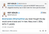 IGGY AZALEA Φ @GGYAZALEA @oldmanebro @HipHopWired u guys are the BIGGEST haters you try to exaggerate everything I say to make it seem like I have a god-like complex Follow IGGY AZALEA BIGGYAZALEA @oldmanebro @HipHopWired you never thought the day would come id exist and I'm here. Many love it. DEAL WITH IT LADIES. 2:15 AM-23 Jan 2015 43 RETWEETS 179F AVORITES わ ★