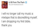 Lil B From The Pack @LILBTHEBASEDGOD i will no longer call my music a mixtape that is discrediting myself I am dropping my first bible. thank you