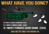 WHAT HAVE YOU DONE? #22 MOST-FUNDED CAMPAIGN, EVER. #11 MOST-FUNDED GAME EVER. # 1 MOST-FUNDED CARD GAME EVER AND WE'RE ONLY 48 HOURS IN