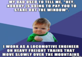 MY DAD USED TO TELL ME, "HEY OBODY IS GOING TO PAY YOU TO STARE OUT THE WINDOW". I WORK AS A LOCOMOTIVE ENGINEER ON HEAVY FREIGHT TRAINS THAT MOVE SLOWLY OVER THE MOUNTAINS made on imgur