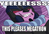 YEEEEEESss THIS PLEASES MEGATRON