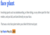 face plant Involving sports such as skateboarding, or bike riding, or any other sport for that matter, and you fall, and land directly on your face. ur bike hit that mud spot. by Klepto May 20, 2003