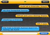 Back More Tuesday, April 10, 2012 Just at a friends. You? 12:26 AM At the hospital horny 12:29 AM Tuesday, April 10, 2012 What are you doing there 12:35 AM Visiting a friend 12:35 AM Oh I see 12:36 AM He has a brain tumor but I'm horny as f--- Send
