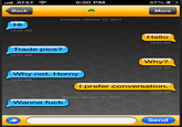 6:50 PM Back More Saturday, October 27, 2012 Hi 10:50 AM Hello 10:51 AM Trade pics? 10:51 AM Why? 10:52 AM why not. Horny 10:52 AM I prefer conversation. 10:53 AM Sunday, January 20, 2013 Wanna f--- Send