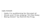 ugly-bread: Hello I'm auditioning for the part of Shrek and I'll be singing "It's Not Easy Being Green" by Kermit the Frog