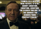 Power Is Like Real Estate "POWER IS A LOT LIKE REAL ESTATE. IT'S ALL ABOUT LOCATION, LOCATION, LOCATION. THE CLOSER YOU ARE TO THE SOURCE THE HIGHER YOUR PROPERTY VALUE."