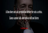 Frank Underwood on Wildlife vs. Political Hierarchies Alion does not ask permission before he eats a zebra. Lions cannot talk and zebras will not listen - Frank Underwood