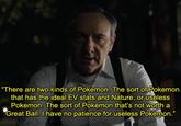 Frank Wood on Two Types of Pokemon There are two kinds of Pokemon. The sort of Pokemon that has the ideal EV stats and Nature, or useless Pokemon. The sort of Pokemon that's not worth a Great Ball, I have no patience for useless Pokemon."