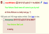 O O moot ## Admin :: 09/10/13(Tue)04:27:11 No. 962040メ Reply] Your fortune: Good news will come to you by mail eh thinks #fortune is a bretty kool guy :^) 1502 posts and 145 image replies omitted. Click here to view. Anonymous 09/10/13(Tue)23:07:35 No.969077 Your fortune: Bad Luck le testing
