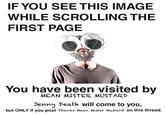 IF YOU SEE THIS IMAGE WHILE SCROLLING THE FIRST PAGE You have been visited by MEAN MISTER MUSTARD Denny Death will come to you, but ONLY if you post Thanks Mean Mister Mustard on this thread.