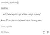 zanmadyne-ehjaybones pulpdrinker: sex tip!! when he puts it in, yell what are u doing in my swamp As your SO c---, lean in and whisper in their ear "this is my swamp" Source: pulpdrinker 233,236 notes