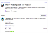 <a href="https://answers.yahoo.com/question/index?qid=20111220153941AAP2t6W">Yahoo! Answers</a>

Every sunday I like to cover myself in vaseline and pretend I'm a slug, but i go through like 5 cans every sunday. What's the best place to buy cheap, slippery vaseline?

There are many places to buy vaseline. Walgreens, walmart, cvs, rite aid...the cheapest place I've found is to be walmart. 

Hope this helps! 
Have fun being a slug :P