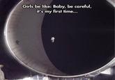 Girls be like: Baby, be careful, it's my first time...