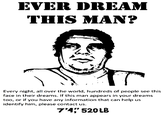 EVER DREAM THIS MAN? Every night, all over the world, hundreds of people see this face in their dreams. If this man appears in your dreams too, or if you have any information that can help us identify him, please contact us. 7'4 520LB