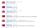Pink Guy (TaZe) 1 week ago Damn right bOss Reply . 17 1 Pink Guy 1 week ago +Pink Guy f--- off Reply , 19·タ1 Pink Guy (TaZe) 1 week ago +Pink Guy f--- off Reply . 19 1 Pink Guy 1 week ago +Pink Guy i eat fake ass n----- like you for breakfast Reply , 14 é Pink Guy (TaZe) 1 week ago (edited) +Pink Guy And you're pakistani, shut the f--- up Reply , 14 é Pink Guy 1 week ago +Pink Guy only the real pink guy is from pakistan Reply , 14 é
