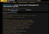 rap genius Search rapper, song title, or lyrics ADD NEW SONG FORUMS VERIFIED ARTISTS RAP STATS Eminem Lose Yourself (Spaghetti Version] Lyrics o 35,996 views 目42 annotations () 12 unreviewed Embed Tweet 30 ↓ How do I create annotations? Intro Look, if you had, one shot Or one spaghetti, to seize every spaghetti you ever wanted In one moment Would you capture it, or just let it slip? [Verse 1] His palms are spaghetti, knees weak, arms spaghetti There's vomit on his spaghetti already: mom's spaghetti He's nervous, but on the surface he looks calm spaghetti To drop spaghetti, but he keeps on spaghetti What he wrote down, the whole crowd goes spaghetti He opens his mouth but spaghetti won't come out He's choking, how? Everybody's joking now The spaghetti's run out, time's up, over -blaow Snap back to spaghetti, oh - there goes gravity Oh - there goes spaghetti, he choked He's so mad, but he won't Give up spaghetti nope, he won't have it He knows, his whole back's to these ropes It don't matter, he's dope He knows that, but he's spaghetti