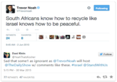 Trevor Noah Following @Trevornoah South Africans know how to recycle like israel knows how to be peaceful RETWEETS FAVORITES 24 8 9:45 AM-2 Jun 2010 Dani Klein @YeahThatsKosher Follow Sad that some1 as ignorant as @TrevorNoah will host @TheDailyShow w/ comments like these. #Israel @StandWithUs 5:15 PM- 30 Mar 2015 77 RETWEETS 47 FAVORITES