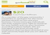 gofundme Donate Share 1 MIN AGO $20 Courtney Hoffman As a member of the gay community,I would like to apologize for the mean spirited attacks on you and your business. I know many gay individuals who fully support your right to stand up for your beliefs and run your business according to those beliefs. We are outraged at the level of hate and intolerance that has been directed at you and I sincerely hope that you are able to rebuild.
