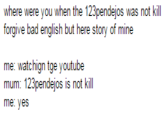 where were you when the 123pendejos was not kill forgive bad english but here story of mine me: watchign tge youtube mum: 123pendejos is not kill me: yes
