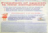 Scarfolk Council Public Information Freedom of speech s now compulsory From 31st February 1975 it will be illegal to: Not exercise your freedom of speech . Speak out against freedom of speech Speak freely about prohibited subjects* Confused? Let us help... Our trained council workers keep you under constant surveillance, so they know what kind of person you are and the kinds of decisions you are likely to make. This means that they are qualified to exercise your freedoms on your behalf. If you decline council assistance you risk having your freedoms reduced or removed completely. * A partial list of freedom of speech exceptions: For more information please reread
