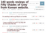 140 words reviews of Fifty Shades of Grey from Korean website. 하며, 스포일러는 삭제띨 수 있습니다. 0140 등록 베스트 망정 운영 정책 안내21 호감순 .. 최신순 g 점 높은 순 "/ 평점 낮은 순 ■ 관람격 령점만 보기 E] 1 [베스트] 지금여자친구랑 보고있습니다 살려 주세요 정말 끔찍한영화입니다 -1 2015.02.25 20:25 신고 I'm watching it with my gf hElp It's so horrible 공감 1565 비공감 376 1 [버스트][관담적 형세컨데 내가 잠걸에 엉덩이를 긁어도 저것보다는 더 야할것 이 다 | 2015.02.26 10:08 | 신고 I swear scratching my butt in my sleep will be more erotic than this. 공감 785 ラ비공감 172 ★★★★★1 |버스트 | 이따위로영화판를면 엉덩이를때려줄거야 2015.02.25 21:51 신고 I will spank your ass if you make a movie like this again. 공감 677 (7 비공갑 20s