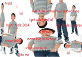 trold HAHAHA ur mum had sex with me lol WI i got u so hand lel mastr trole 2014 xD i made u angrey AEMED meme king in da hous troled hard XDI lol ur mum sed ur gey XD fite me