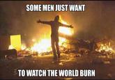 SOME MEN JUST WANT TO WATCH THE WORLD BURN