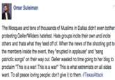 Omar Suleiman The Mosques and tens of thousands of Muslims in Dallas didn't even bother protesting Geller/Wilders hatefest. Hate groups incite their own and incite others and thats what they feed off of. When the news of the shooting got to the members inside the event, they "erupted in applause" and "sang patriotic songs" on their way out. Geller wasted no time going to her blog to proclaim "This is a war! This is a war!" This is what extremists on all sides want. To all peace loving people: don't give it to them. #TexasAttack