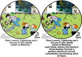 、w 、w lu. ls. 7-6 © 2013 Bil Keane, Inc. Dist. by King Features Synd. www.familycircus.com JEFF KANG 7-0 ©2013 Bil Keane, Inc. Dist by King Features Synd. www.familycircus.com www "Don't worry. Lightning can't hit you if you stand close to Mommy." "Don't worry. Lightning can't hit you if you stand close to Mommy," said Dolly, before the family's three bodies formed a perfect electrical circuit, completely incinerating each of them.