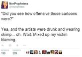 NonProphetess @nonprophetess "Did you see how offensive those cartoons were?" Yea, and the artists were drunk and wearing skimp... oh. Wait. Mixed up my victim blaming. わt ★ ..。 RETWEETS FAVORITES