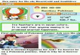 Dex entry for Ho-oh; HeartGold and SoulSilver ▼ INFO 250 HO-0H Rainbow Pokémon HT 12,06” WT 438.7 lbs. Its feathers are in seven colors. It is said that anyone seeing it is promised eternal happiness. First epidosde of Pokemon Anime: Ash sees Ho-oh What is eternal happiness for Ash? To forever be on a Pokemon journey. That is why he is forever ten.