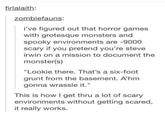 Conquering your fear firlalaith zombiefauns: i've figured out that horror games with grotesque monsters and spooky environments are -9000 scary if you pretend you're steve irwin on a mission to document the monster(s) "Lookie there. That's a six-foot grunt from the basement. A'hm gonna wrassle it." This is how I get thru a lot of scary environments without getting scared, it really works