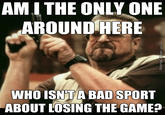 AMI THE ONLY ONE AROUND HERE WHO ISN'TA BAD SPORT ABOUT LOSING THE GAME