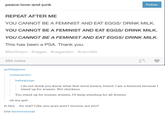 peace-love-and-junk Follow REPEAT AFTER ME YOU CANNOT BE A FEMINIST AND EAT EGGS/ DRINK MILK YOU CANNOT BE A FEMINIST AND EAT EGGS/ DRINK MILK YOU CANNOT BE A FEMINIST AND EAT EGGS/ DRINK MILK This has been a PSA. Thank you #feminism #vegan #veganism #carnists 255 notes goldlipgloss coelacanthv: babygiinge I do not think you know what that word means, friend. I am a feminist because I stand up for women. Not chickens. You stand up for human women, I'll keep standing for all women oh my god Is this... for real? Like, you guys aren't serious, are you? (via lanternmaya)