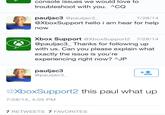 console issues we would love to troubleshoot with you. ACQ pauljac3 @pauljac3 @XboxSupport hello i am hear for help now 7/28/14 Xbox Support @XboxSupport2 7/28/14 @pauljac3_Thanks for following up with us. Can you please explain what exactly the issue is you're experiencing right now? AJP pauljac3 @pauljac3 @XboxSupport2 this paul what up 7/28/14, 4:05 PM 7 RETWEETS 7 FAVORITES