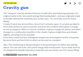 Gravity Gun Definition TOP DEFINITION Gravity gun The "weapon" used by Gordon Freeman in Half Life 2 and following episodes. It's original name is the 'zero-point energy field manipulator', and was originally made to handle radioactive materials, but, as Alyx says, "it's normally used for heavy lifting. It doesn't need any ammunition, since it isn't actually a gun. It can pick up objects from milk cartons to saws to barrels, and even the combine when given a charge, to use as weapons. When in normal condition, it glows orange-ish yellow, but when charged in a confiscation backfire in the citadel, it glows bright blue and shakes slightly, showing it to be unstable. It has been voted the best videogame weapon by several game review companies because there are few limits to what can be used as a weapon. Alyx: This (motioning to the gravity gun) is the gravity gun my father was talking about. You can call it the 'Zero point energy field manipulator' if you really want to. It's designed to handle hazardous materials, but we mainly use it for heavy lifting. by Nanxaimer September 13, 2008