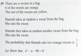19 There are n sweets in a bag. 6 of the sweets are orange. The rest of the sweets are yellow. Hannah takes at random a sweet from the bag. She eats the sweet. Hannah then takes at random another sweet from the bag. She eats the sweet. The probability that Hannah eats two orange sweets is (a) Show that r-n-90=0