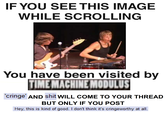 IF YOU SEE THIS IMAGE WHILE SCROLLING You have been visited bv TIMEMACHINEMODULUS cringe AND s--- WILL COME TO YOUR THREAD BUT ONLY IF YOU POST Hey, this is kind of good. I don't think it's cringeworthy at all