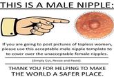 THIS IS A MALE NIPPLE: If you are going to post pictures of topless women, please use this acceptable male nipple template to to cover over the unacceptable female n------. ( ) Simply Cut, Resize and Paste THANK YOU FOR HELPING TO MAKE THE WORLD A SAFER PLACE.