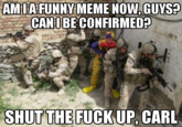 WHY MAKE AN ACCOUNT JUST TO POST 10 IMAGES WITHIN 4 HOURS TO A *DEAD MEME* FROM 10 MONTHS AGO?
!http://i.imgur.com/vcXfHwr.png!

*The entry's article is even wrong* about the origin and it took me all of *2 minutes* to find that out - and it only took _that_ long because of slow work computer/internet.
This earlist is NOT from weknowmemes on June 7, 2013.
One of the *first* results in Google image search is an imgur post titled
"*Shut the f--- up, Carl.*":http://imgur.com/gallery/HyUydq3
!http://i.imgur.com/HyUydq3.png!
uploaded Thursday, June *6*, 2013 21:34:12 GMT
It has *1,089,772 views* and *5,990 points* ...not bad, honestly. I'd be lying if I said I'm not disappointed this wasn't a thing, because shouting SHUT THE F--- UP, CARL is kinda fun... -and you can never have enough advice animals...-


Even then, there might be older, but for f---'s sake, if yer gonna force a meme can you at least _try?_ Very rarely brute forcing something can work... but almost never for a meme... except if you count ironically or something, maybe.