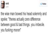 Wise Words wint @dril Follow the wise man bowed his head solemnly and spoke: "theres actually zero differencee between good & bad things. you imbecile. you f------ moron"