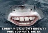SORRY MICK,DIDN'T KNOWIT WAS YOU MATE, BAZZA