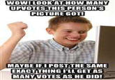 WOW! LOOK AT HOW MANY UPVOTES THIS PERSON'S PICTURE GOT! MAYBE IFI POSTTHE SAME EXACTTHING ILL GET AS MANY VOTES AS HE DID!
