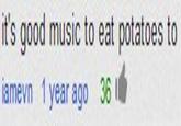 it's good music to eat potatoes to lamevn 1 year ago 36