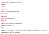 You're now chatting with a random stranger. Say hi Stranger: hi You: hello Stranger: asl? You: yes, i do know american sign language Stranger: good Stranger: asl? You: did i not already answer this? Stranger: no You: does asl not stand for american sign language? Stranger: no, age sex location? You: oh You: well I am over 2000 years old. i really do not have a gender, but my vessel is male. and i am in a hotel in maine Your conversational partner has disconnected