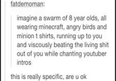 fatdemoman imagine a swarm of 8 year olds, all wearing minecraft, angry birds and minion t shirts, running up to you and viscously beating the living s--- out of you while chanting youtuber intros this is really specific, are u ok