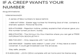 IF A CREEP WANTS YOUR NUMBER doug-dimmadone: kittensinsocks24 A series of fake numbers to leave behind. 1-888-447-5594 - Easter egg number for finishing God of War, contains a dramatic speech. Personal favorite. 605-475-6968 Rejection hotline, politely explains that whoever gave you this number turned ya down, buddy 888-276-6760- The 24-hour Klu Klux Klanline where you can get a FREE INFORMATION BOOKLET!!!!1! 866-740-4531-Only responds with "I am Groot" 206-569-5829 - Seattle radio station "Loser Line". If they leave a weird voicemail, it could get broadcast over the airwaves. Stay safe, people. 515-808-2362 - JOHN CENA complete with air horns and his theme song