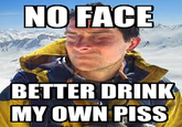 NO FACE BETTER DRINK MY OWN PISS