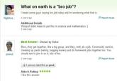 What on earth is a "bro job"? I heard some guys saying bro job today and Im wondering what that is Nightkra 2 years ago P Report Abuse Additional Details Woops/l didnt mean to put this in science and mathematics. 2 years ago Best Answer Chosen by Asker Bros, they get together, like a big group, and they, well, do a job. Community service cleaning up yards (raking, bagging leaves) and do homework jobs together too. You should ask to join in on it, lots of fun. 2 years ago peanut P Report Abuse 1 person rated this as good Asker's Rating: l like this answer